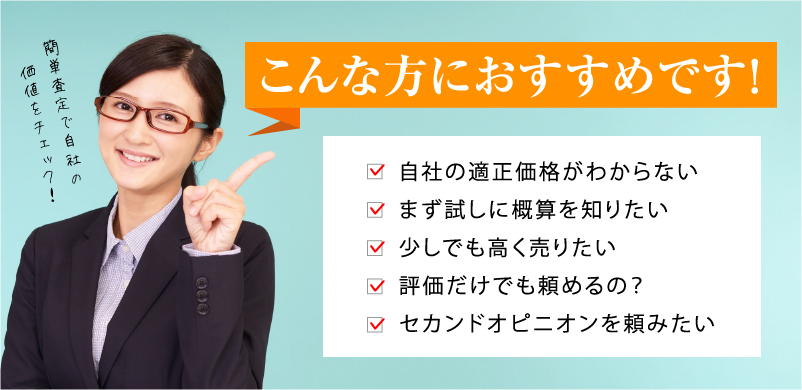 こんな方におすすめです！自社の適正価格がわからない、まず試しに概算を知りたい、少しでも高く売りたい、評価だけでも頼めるの？、セカンドオピニオンを頼みたい